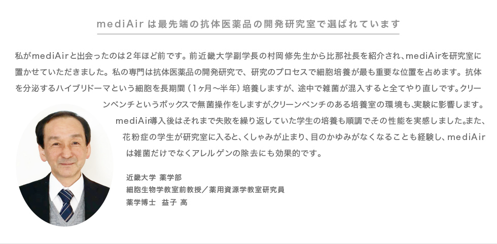 mediAirは最先端の抗体医薬品の開発研究室で選ばれています 私がmediAirと出会ったのは2年ほど前です。前近畿大学副学長の村岡修先生から比那社長を紹介され、mediAirを研究室に置かせていただきました。私の専門は抗体医薬品の開発研究で、研究のプロセスで細胞培養が最も重要な位置を占めます。抗体を分泌するハイブリドーマという細胞を長期間(1ヶ月〜半年)培養しますが、途中で雑菌が混入すると全てやり直しです。クリーンベンチというボックスで無菌操作をしますが、クリーンベンチのある培養室の環境も、実験に影響します。mediAir導入後は、それまで失敗を繰り返していた学生の培養も順調で、その性能を実感しました。また、花粉症の学生が研究室に入ると、くしゃみが止まり、目のかゆみがなくなることも経験し、mediAirは雑菌だけでなくアレルゲンの除去にも効果的です。